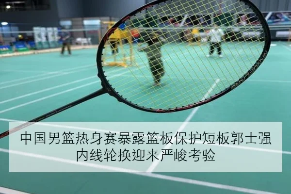 中国男篮热身赛暴露篮板保护短板郭士强内线轮换迎来严峻考验